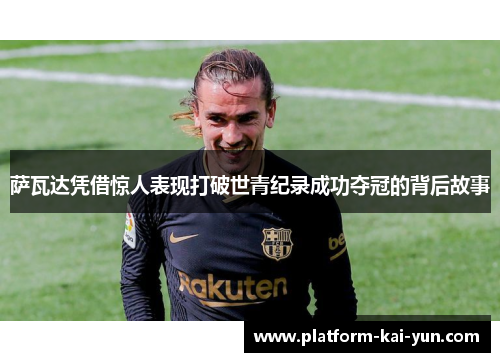 萨瓦达凭借惊人表现打破世青纪录成功夺冠的背后故事 萨瓦达凭借惊人表现打破世青纪录成功夺冠的背后故事