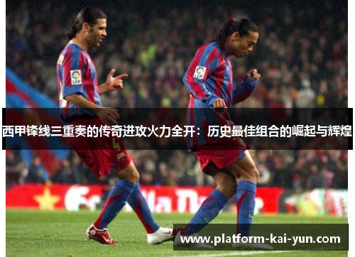 西甲锋线三重奏的传奇进攻火力全开:历史最佳组合的崛起与辉煌 西甲锋线三重奏的传奇进攻火力全开:历史最佳组合的崛起与辉煌