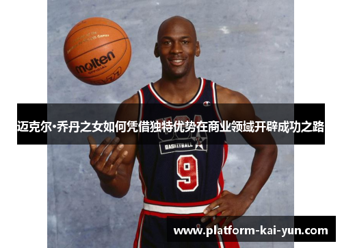 迈克尔·乔丹之女如何凭借独特优势在商业领域开辟成功之路