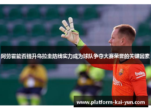 阿劳霍能否提升乌拉圭防线实力成为球队争夺大赛荣誉的关键因素 阿劳霍能否提升乌拉圭防线实力成为球队争夺大赛荣誉的关键因素
