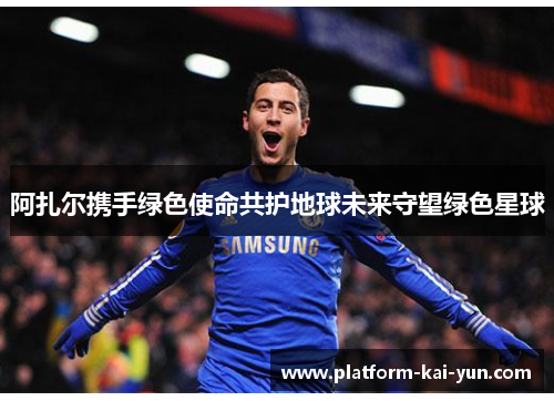 阿扎尔携手绿色使命共护地球未来守望绿色星球