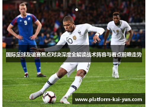 国际足球友谊赛焦点对决深度全解读战术阵容与看点前瞻走势 国际足球友谊赛焦点对决深度全解读战术阵容与看点前瞻走势