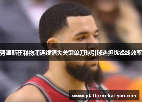 努涅斯在利物浦连续错失关键单刀球引球迷担忧锋线效率