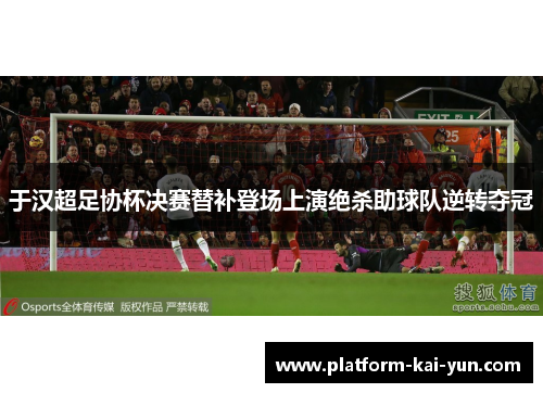 于汉超足协杯决赛替补登场上演绝杀助球队逆转夺冠 于汉超足协杯决赛替补登场上演绝杀助球队逆转夺冠
